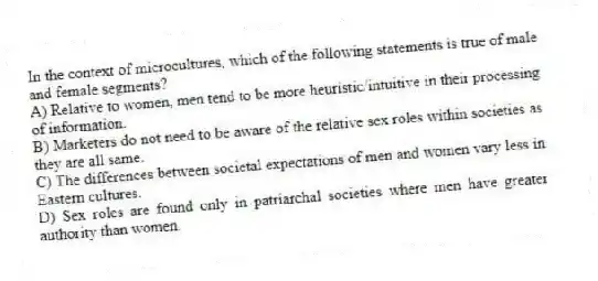 In the context of microcultures, which of the following statements is true of male and female segments?
A) Relative to women, men tend to be more heuristic/intuitive in their processing of information.
B) Marketers do not need to be aware of the relative sex roles within societies as they are all same.
C) The differences between societal expectations of men and women vary less in Eastern cultures.
D) Sex roles are found only in patriarchal societies where men have greater authority than women.