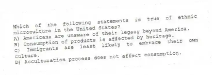 Which of the following statements is true of ethnic microculture in the United States?
A) Americans are unaware of their legacy beyond America.
B) Consumption of products is affected by heritage.
C) Immigrants are least likely to embrace their own culture.
D) Acculturation process does not affect consumption.