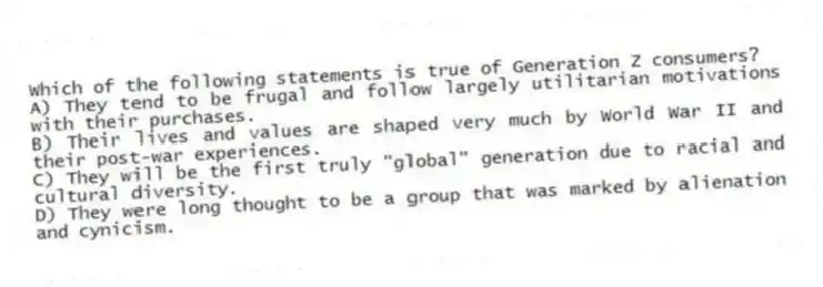Which of the following statements is true of Generation Z consumers?
A) They tend to be frugal and follow largely utilitarian motivations with their purchases.
B) Their lives and values are shaped very much by World War II and their post-war experiences.
C) They will be the first truly "global" generation due to racial and cultural diversity.
D) They were long thought to be a group that was marked by alienation and cynicism.
