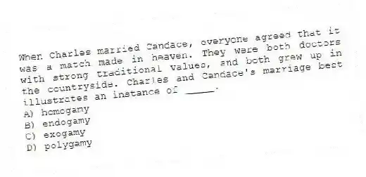 When Charles married Candace, everyone agreed that it was a match made in heaven. They were both doctors with strong traditional values, and both grew up in the countryside. Charles and Candace's marriage best illustrates an instance of _____.
A) homogamy
B) endogamy
C) exogamy
D) polygamy