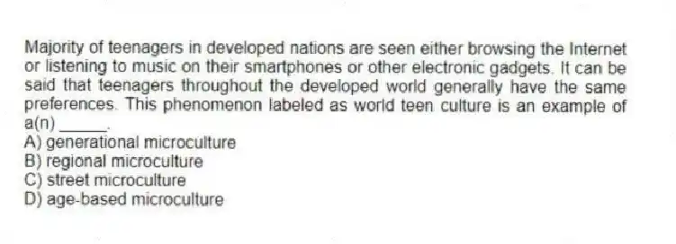 Majority of teenagers in developed nations are seen either browsing the Internet or listening to music on their smartphones or other electronic gadgets. It can be said that teenagers throughout the developed world generally have the same preferences. This phenomenon labeled as world teen culture is an example of a(n) _____.
A) generational microculture
B) regional microculture
C) street microculture
D) age-based microculture