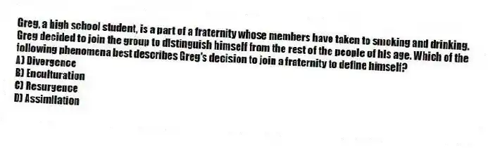 Greg, a high school student, is a part of a fraternity whose members have taken to smoking and drinking. Greg decided to join the group to distinguish himself from the rest of the people of his age. Which of the following phenomena best describes Greg's decision to join a fraternity to define himself?
A) Divergence
B) Enculturation
C) Resurgence
D) Assimilation