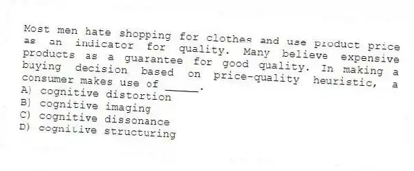 Most men hate shopping for clothes and use product price as an indicator for quality. Many believe expensive products as a guarantee for good quality. In making a buying decision based on price-quality heuristic, a consumer makes use of _____.
A) cognitive distortion
B) cognitive imaging
C) cognitive dissonance
D) cognitive structuring