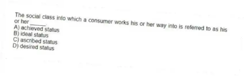 The social class into which a consumer works his or her way into is referred to as his or her _____.
A) achieved status
B) ideal status
C) ascribed status
D) desired status