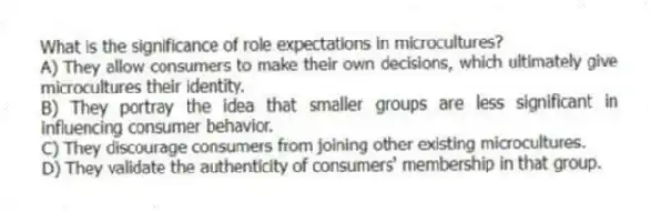 What is the significance of role expectations in microcultures?
A) They allow consumers to make their own decisions, which ultimately give microcultures their identity.
B) They portray the idea that smaller groups are less significant in influencing consumer behavior.
C) They discourage consumers from joining other existing microcultures.
D) They validate the authenticity of consumers' membership in that group.
