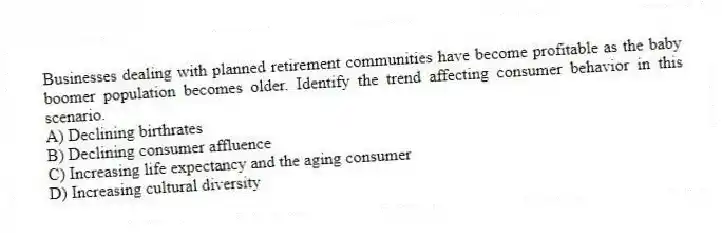Businesses dealing with planned retirement communities have become profitable as the baby boomer population becomes older. Identify the trend affecting consumer behavior in this scenario.
A) Declining birthrates
B) Declining consumer affluence
C) Increasing life expectancy and the aging consumer
D) Increasing cultural diversity