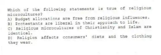 Which of the following statements is true of religious microcultures?
A) Budget allocations are free from religious influences.
B) Protestants are liberal in their approach to life.
C) Religious microcultures of Christianity and Islam are identical.
D) Religion affects consumers' diets and the clothing they wear.