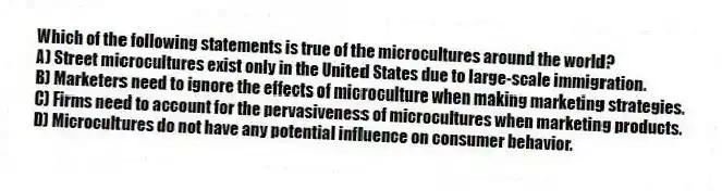 Which of the following statements is true of the microcultures around the world?
A) Street microcultures exist only in the United States due to large-scale immigration.
B) Marketers need to ignore the effects of microculture when making marketing strategies.
C) Firms need to account for the pervasiveness of microcultures when marketing products.
D) Microcultures do not have any potential influence on consumer behavior.