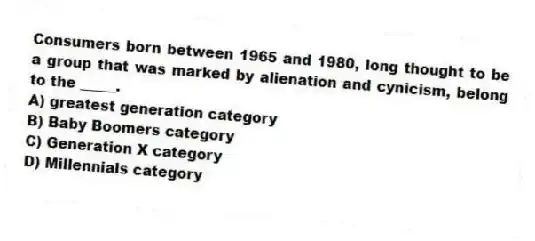 Consumers born between 1965 and 1980, long thought to be a group that was marked by alienation and cynicism, belong to the _____.
A) greatest generation category
B) Baby Boomers category
C) Generation X category
D) Millennials category