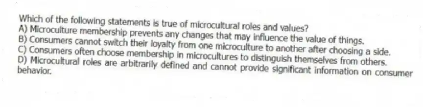 Which of the following statements is true of microcultural roles and values?
A) Microculture membership prevents any changes that may influence the value of things.
B) Consumers cannot switch their loyalty from one microculture to another after choosing a side.
C) Consumers often choose membership in microcultures to distinguish themselves from others.
D) Microcultural roles are arbitrarily defined and cannot provide significant information on consumer behavior.