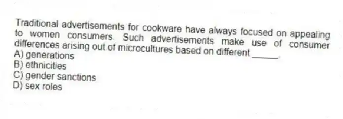 Traditional advertisements for cookware have always focused on appealing to women consumers. Such advertisements make use of consumer differences arising out of microcultures based on different _____.
A) generations
B) ethnicities
C) gender sanctions
D) sex roles