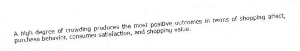A high degree of crowding produces the most positive outcomes in terms of shopping affect, purchase behavior, consumer satisfaction, and shopping value.
