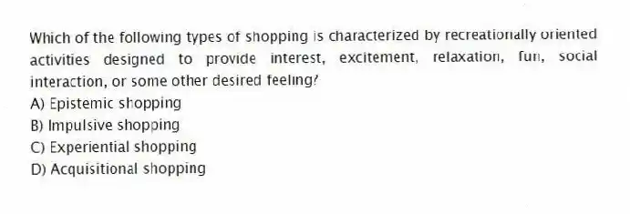 Which of the following types of shopping is characterized by recreationally oriented activities designed to provide interest, excitement, relaxation, fun, social interaction, or some other desired feeling?
A) Epistemic shopping
B) Impulsive shopping
C) Experiential shopping
D) Acquisitional shopping