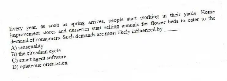 Every year, as soon as spring arrives, people start working in their yards. Home improvement stores and nurseries start selling annuals for flower beds to cater to the demand of consumers. Such demands are most likely influenced by _____.
A) seasonality
B) the circadian cycle
C) smart agent software
D) epistemic orientation