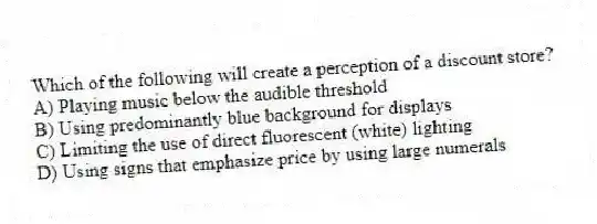 Which of the following will create a perception of a discount store?
A) Playing music below the audible threshold
B) Using predominantly blue background for displays
C) Limiting the use of direct fluorescent (white) lighting
D) Using signs that emphasize price by using large numerals