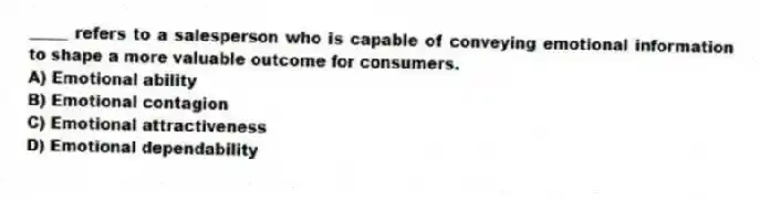 _____ refers to a salesperson who is capable of conveying emotional information to shape a more valuable outcome for consumers.
A) Emotional ability
B) Emotional contagion
C) Emotional attractiveness
D) Emotional dependability