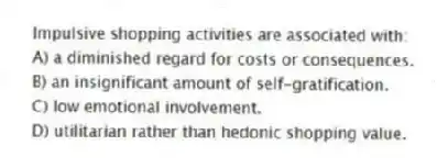 Impulsive shopping activities are associated with:
A) a diminished regard for costs or consequences.
B) an insignificant amount of self-gratification.
C) low emotional involvement.
D) utilitarian rather than hedonic shopping value.