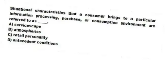 Situational characteristics that a consumer brings to a particular information processing, purchase, or consumption environment are referred to as _____.
A) servicescape
B) atmospherics
C) retail personality
D) antecedent conditions