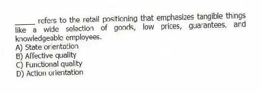 _____ refers to the retail positioning that emphasizes tangible things like a wide selection of goods, low prices, guarantees, and knowledgeable employees.
A) State orientation
B) Affective quality
C) Functional quality
D) Action orientation