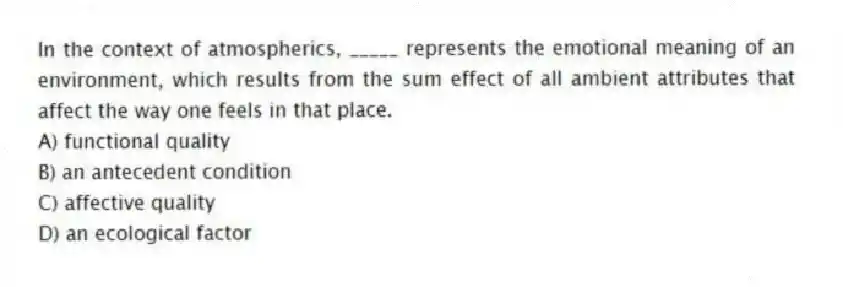 In the context of atmospherics, _____ represents the emotional meaning of an environment, which results from the sum effect of all ambient attributes that affect the way one feels in that place.
A) functional quality
B) an antecedent condition
C) affective quality
D) an ecological factor