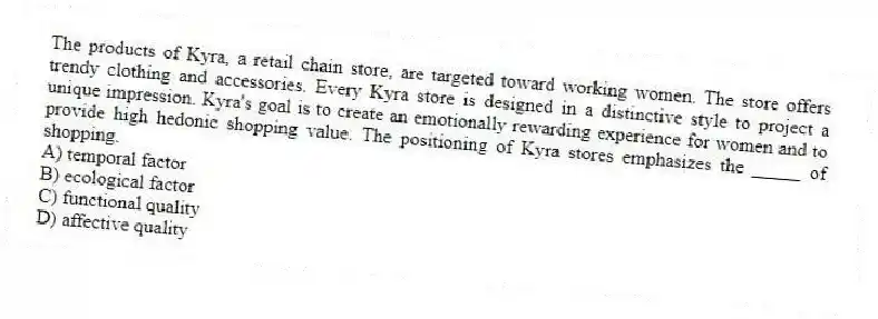 The products of Kyra, a retail chain store, are targeted toward working women. The store offers trendy clothing and accessories. Every Kyra store is designed in a distinctive style to project a unique impression. Kyra's goal is to create an emotionally rewarding experience for women and to provide high hedonic shopping value. The positioning of Kyra stores emphasizes the _____ of shopping.
A) temporal factor
B) ecological factor
C) functional quality
D) affective quality