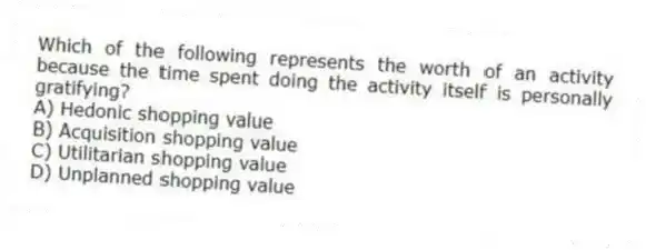 Which of the following represents the worth of an activity because the time spent doing the activity itself is personally gratifying?
A) Hedonic shopping value
B) Acquisition shopping value
C) Utilitarian shopping value
D) Unplanned shopping value
