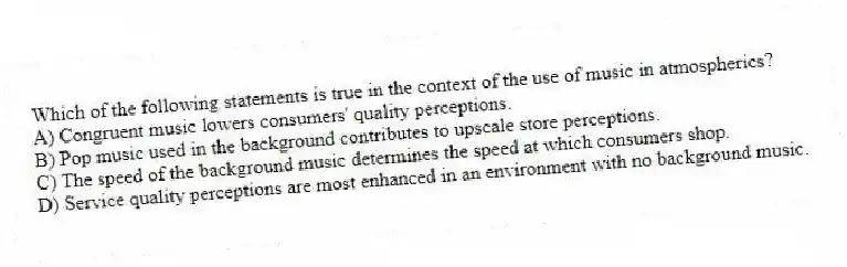 Which of the following statements is true in the context of the use of music in atmospherics?
A) Congruent music lowers consumers' quality perceptions.
B) Pop music used in the background contributes to upscale store perceptions.
C) The speed of the background music determines the speed at which consumers shop.
D) Service quality perceptions are most enhanced in an environment with no background music.