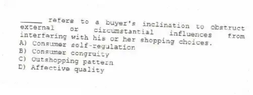 _____ refers to a buyer's inclination to obstruct external or circumstantial influences from interfering with his or her shopping choices.
A) Consumer self-regulation
B) Consumer congruity
C) Outshopping pattern
D) Affective quality