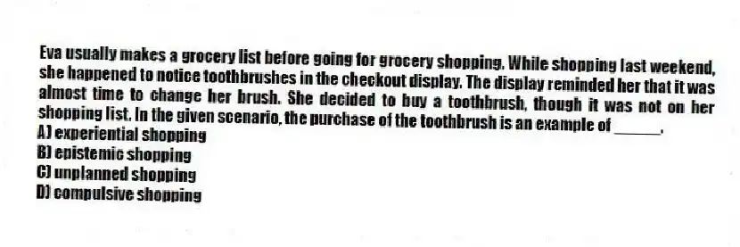 Eva usually makes a grocery list before going for grocery shopping. While shopping last weekend, she happened to notice toothbrushes in the checkout display. The display reminded her that it was almost time to change her brush. She decided to buy a toothbrush, though it was not on her shopping list. In the given scenario, the purchase of the toothbrush is an example of _____.
A) experiential shopping
B) epistemic shopping
C) unplanned shopping
D) compulsive shopping