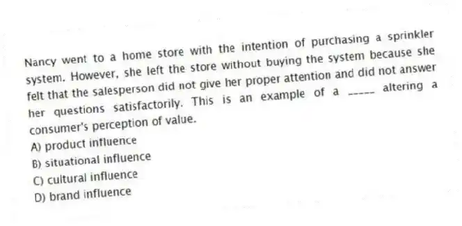 Nancy went to a home store with the intention of purchasing a sprinkler system. However, she left the store without buying the system because she felt that the salesperson did not give her proper attention and did not answer her questions satisfactorily. This is an example of a _____ altering a consumer's perception of value.
A) product influence
B) situational influence
C) cultural influence
D) brand influence