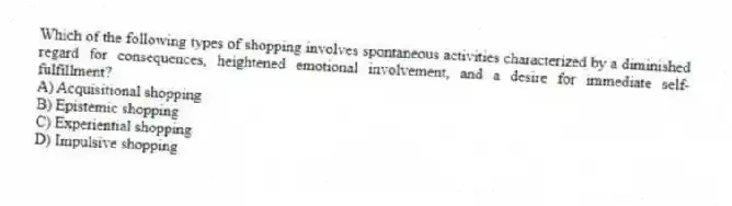 Which of the following types of shopping involves spontaneous activities characterized by a diminished regard for consequences, heightened emotional involvement, and a desire for immediate self-fulfillment?
A) Acquisitional shopping
B) Epistemic shopping
C) Experiential shopping
D) Impulsive shopping