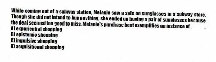 While coming out of a subway station, Melanie saw a sale on sunglasses in a subway store. Though she did not intend to buy anything, she ended up buying a pair of sunglasses because the deal seemed too good to miss. Melanie's purchase best exemplifies an instance of _____.
A) experiential shopping
B) epistemic shopping
C) impulsive shopping
D) acquisitional shopping