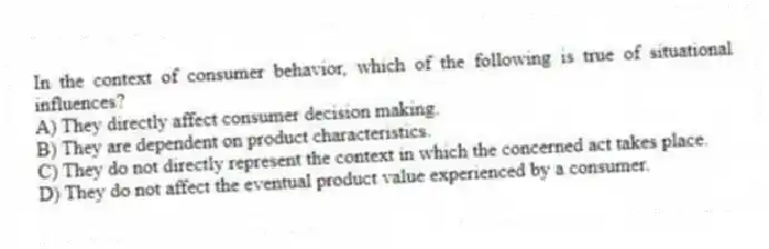 In the context of consumer behavior, which of the following is true of situational influences?
A) They directly affect consumer decision making.
B) They are dependent on product characteristics.
C) They do not directly represent the context in which the concerned act takes place.
D) They do not affect the eventual product value experienced by a consumer.