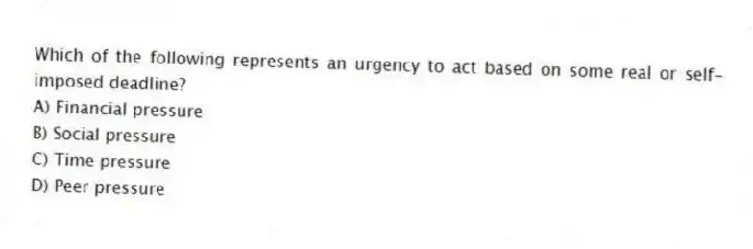 Which of the following represents an urgency to act based on some real or self-imposed deadline?
A) Financial pressure
B) Social pressure
C) Time pressure
D) Peer pressure