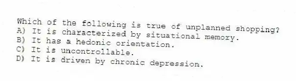 Which of the following is true of unplanned shopping?
A) It is characterized by situational memory.
B) It has a hedonic orientation.
C) It is uncontrollable.
D) It is driven by chronic depression.