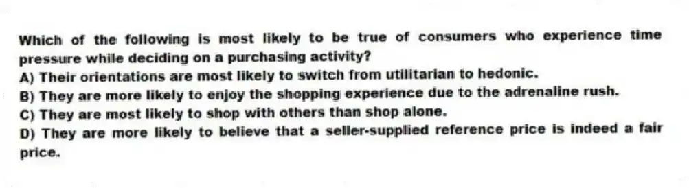 Which of the following is most likely to be true of consumers who experience time pressure while deciding on a purchasing activity?
A) Their orientations are most likely to switch from utilitarian to hedonic.
B) They are more likely to enjoy the shopping experience due to the adrenaline rush.
C) They are most likely to shop with others than shop alone.
D) They are more likely to believe that a seller-supplied reference price is indeed a fair price.