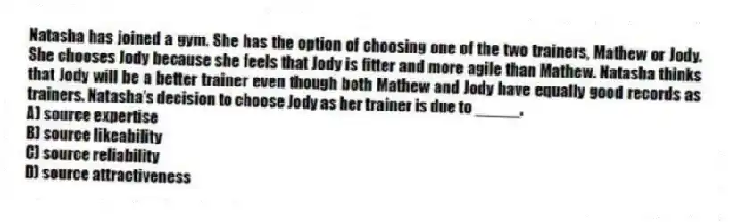 Natasha has joined a gym. She has the option of choosing one of the two trainers, Mathew or Jody. She chooses Jody because she feels that Jody is fitter and more agile than Mathew. Natasha thinks that Jody will be a better trainer even though both Mathew and Jody have equally good records as trainers. Natasha's decision to choose Jody as her trainer is due to _____.
A) source expertise
B) source likeability
C) source reliability
D) source attractiveness