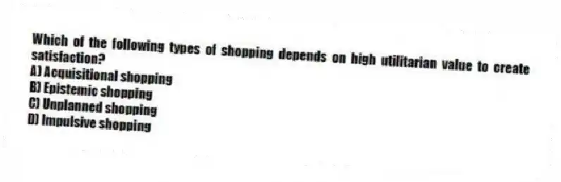 Which of the following types of shopping depends on high utilitarian value to create satisfaction?
A) Acquisitional shopping
B) Epistemic shopping
C) Unplanned shopping
D) Impulsive shopping