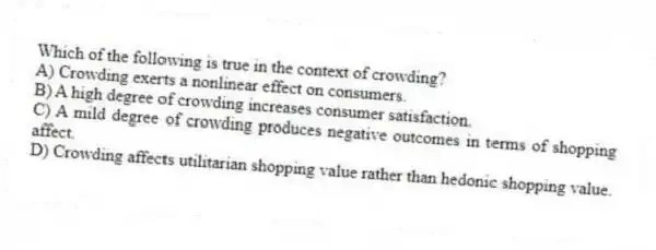 Which of the following is true in the context of crowding?
A) Crowding exerts a nonlinear effect on consumers.
B) A high degree of crowding increases consumer satisfaction.
C) A mild degree of crowding produces negative outcomes in terms of shopping affect.
D) Crowding affects utilitarian shopping value rather than hedonic shopping value.