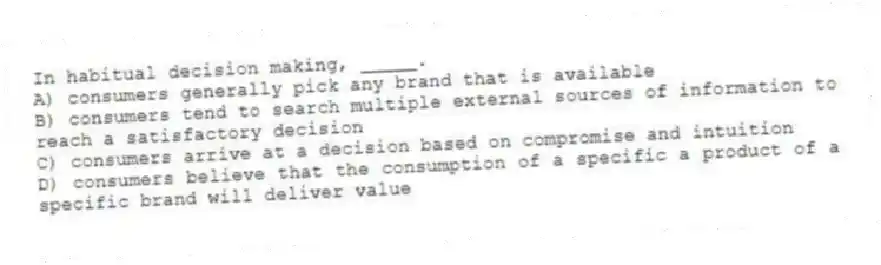 In habitual decision making, _____.
A) consumers generally pick any brand that is available
B) consumers tend to search multiple external sources of information to reach a satisfactory decision
C) consumers arrive at a decision based on compromise and intuition
D) consumers believe that the consumption of a specific a product of a specific brand will deliver value