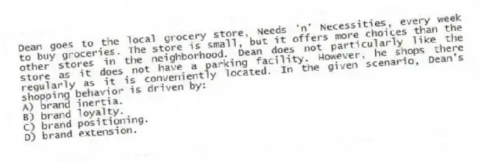 Dean goes to the local grocery store, Needs 'n' Necessities, every week to buy groceries. The store is small, but it offers more choices than the other stores in the neighborhood. Dean does not particularly like the store as it does not have a parking facility. However, he shops there regularly as it is conveniently located. In the given scenario, Dean's shopping behavior is driven by:
A) brand inertia.
B) brand loyalty.
C) brand positioning.
D) brand extension.