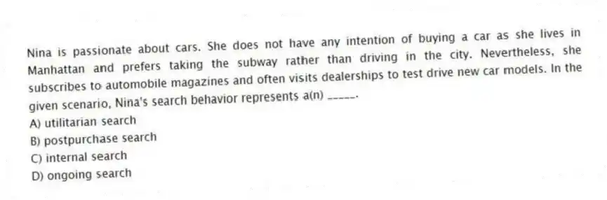 Nina is passionate about cars. She does not have any intention of buying a car as she lives in Manhattan and prefers taking the subway rather than driving in the city. Nevertheless, she subscribes to automobile magazines and often visits dealerships to test drive new car models. In the given scenario, Nina's search behavior represents a(n) _____.
A) utilitarian search
B) postpurchase search
C) internal search
D) ongoing search