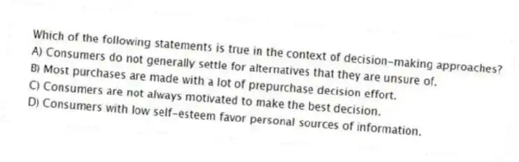 Which of the following statements is true in the context of decision-making approaches?
A) Consumers do not generally settle for alternatives that they are unsure of.
B) Most purchases are made with a lot of prepurchase decision effort.
C) Consumers are not always motivated to make the best decision.
D) Consumers with low self-esteem favor personal sources of information.