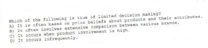 Which of the following is true of limited decision making?
A) It is often based on prior beliefs about products and their attributes.
B) It often involves extensive comparison between various brands.
C) It occurs when product involvement is high.
D) It occurs infrequently.