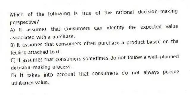 Which of the following is true of the rational decision-making perspective?
A) It assumes that consumers can identify the expected value associated with a purchase.
B) It assumes that consumers often purchase a product based on the feeling attached to it.
C) It assumes that consumers sometimes do not follow a well-planned decision-making process.
D) It takes into account that consumers do not always pursue utilitarian value.