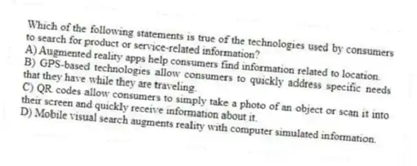 Which of the following statements is true of the technologies used by consumers to search for product or service-related information?
A) Augmented reality apps help consumers find information related to location.
B) GPS-based technologies allow consumers to quickly address specific needs that they have while they are traveling.
C) QR codes allow consumers to simply take a photo of an object or scan it into their screen and quickly receive information about it.
D) Mobile visual search augments reality with computer simulated information.