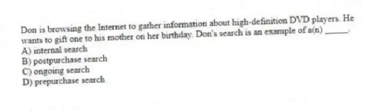 Don is browsing the Internet to gather information about high-definition DVD players. He wants to gift one to his mother on her birthday. Don's search is an example of a(n) _____.
A) internal search
B) postpurchase search
C) ongoing search
D) prepurchase search