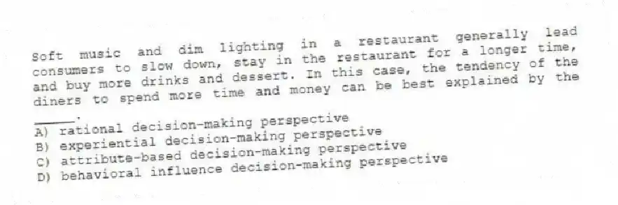 Soft music and dim lighting in a restaurant generally lead consumers to slow down, stay in the restaurant for a longer time, and buy more drinks and dessert. In this case, the tendency of the diners to spend more time and money can be best explained by the _____.
A) rational decision-making perspective
B) experiential decision-making perspective
C) attribute-based decision-making perspective
D) behavioral influence decision-making perspective