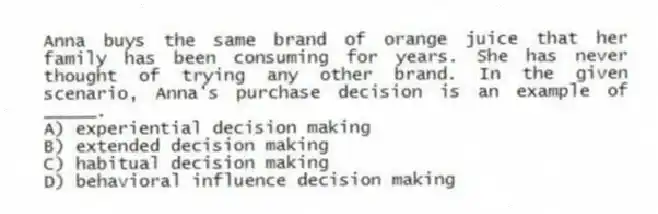 Anna buys the same brand of orange juice that her family has been consuming for years. She has never thought of trying any other brand. In the given scenario, Anna's purchase decision is an example of _____.
A) experiential decision making
B) extended decision making
C) habitual decision making
D) behavioral influence decision making