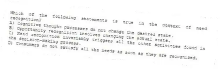 Which of the following statements is true in the context of need recognition?
A) Cognitive thought processes do not change the desired state.
B) Opportunity recognition involves changing the actual state.
C) Need recognition invariably triggers all the other activities found in the decision-making process.
D) Consumers do not satisfy all the needs as soon as they are recognized.